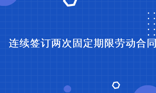 连续签订两次固定期限劳动合同