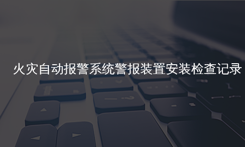 火灾自动报警系统警报装置安装检查记录