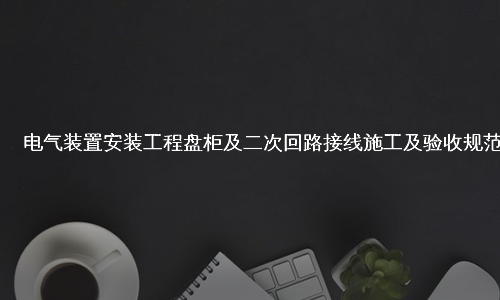 电气装置安装工程盘柜及二次回路接线施工及验收规范