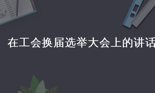 在工会换届选举大会上的讲话